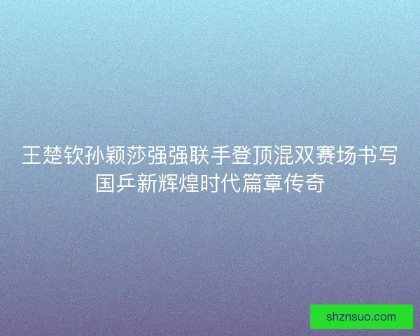 王楚钦孙颖莎强强联手登顶混双赛场书写国乒新辉煌时代篇章传奇
