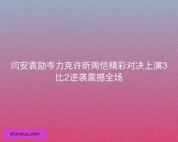 闫安袁励岑力克许昕周恺精彩对决上演3比2逆袭震撼全场