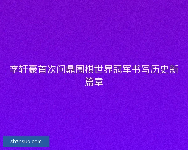 李轩豪首次问鼎围棋世界冠军书写历史新篇章