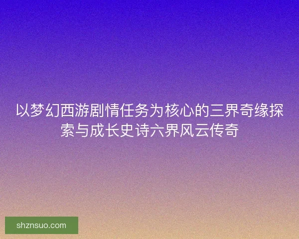 以梦幻西游剧情任务为核心的三界奇缘探索与成长史诗六界风云传奇
