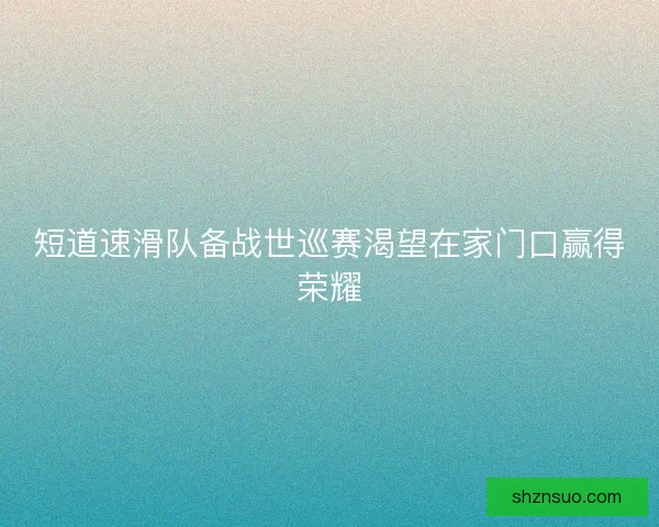 短道速滑队备战世巡赛渴望在家门口赢得荣耀