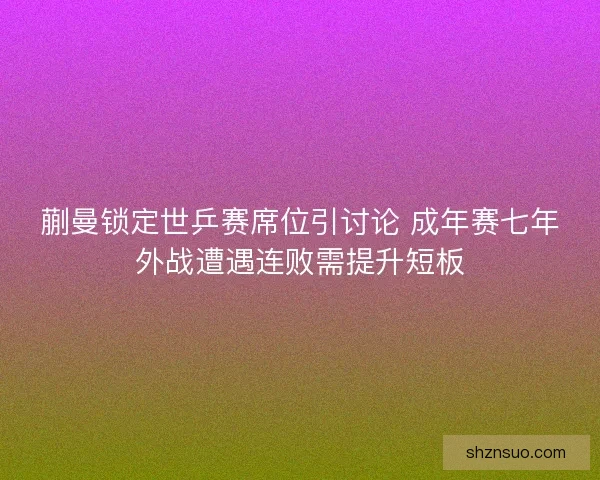 蒯曼锁定世乒赛席位引讨论 成年赛七年外战遭遇连败需提升短板