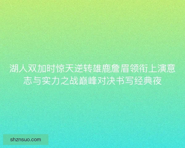湖人双加时惊天逆转雄鹿詹眉领衔上演意志与实力之战巅峰对决书写经典夜